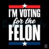 I'm Voting For The Felon Trump Svg Png